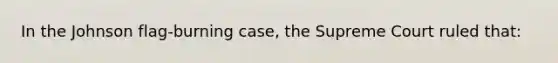In the Johnson flag-burning case, the Supreme Court ruled that: