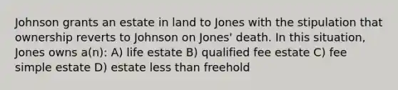 Johnson grants an estate in land to Jones with the stipulation that ownership reverts to Johnson on Jones' death. In this situation, Jones owns a(n): A) life estate B) qualified fee estate C) fee simple estate D) estate less than freehold