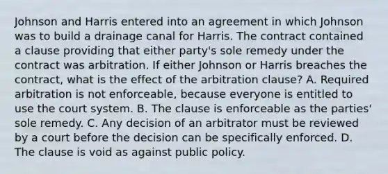 Johnson and Harris entered into an agreement in which Johnson was to build a drainage canal for Harris. The contract contained a clause providing that either party's sole remedy under the contract was arbitration. If either Johnson or Harris breaches the contract, what is the effect of the arbitration clause? A. Required arbitration is not enforceable, because everyone is entitled to use the court system. B. The clause is enforceable as the parties' sole remedy. C. Any decision of an arbitrator must be reviewed by a court before the decision can be specifically enforced. D. The clause is void as against public policy.