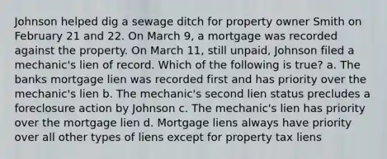 Johnson helped dig a sewage ditch for property owner Smith on February 21 and 22. On March 9, a mortgage was recorded against the property. On March 11, still unpaid, Johnson filed a mechanic's lien of record. Which of the following is true? a. The banks mortgage lien was recorded first and has priority over the mechanic's lien b. The mechanic's second lien status precludes a foreclosure action by Johnson c. The mechanic's lien has priority over the mortgage lien d. Mortgage liens always have priority over all other types of liens except for property tax liens