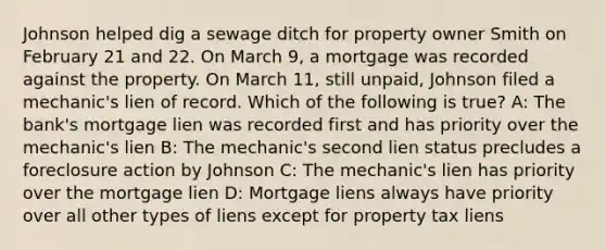 Johnson helped dig a sewage ditch for property owner Smith on February 21 and 22. On March 9, a mortgage was recorded against the property. On March 11, still unpaid, Johnson filed a mechanic's lien of record. Which of the following is true? A: The bank's mortgage lien was recorded first and has priority over the mechanic's lien B: The mechanic's second lien status precludes a foreclosure action by Johnson C: The mechanic's lien has priority over the mortgage lien D: Mortgage liens always have priority over all other types of liens except for property tax liens