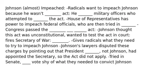 Johnson (almost) Impeached: -Radicals want to impeach Johnson because he wasn't ________ act: He _______ military officers who attempted to _______ the act. -House of Representatives has power to impeach federal officials, who are then tried in _______ -Congress passed the ________ ___ ______ act: -Johnson thought this act was unconstitutional, wanted to test the act in court: fires Secretary of War: ________. -Gives radicals what they need to try to impeach Johnson -Johnson's lawyers disputed these charges by pointing out that President _______, not Johnson, had appointed the Secretary, so the Act did not apply. -Tried in Senate, ____ vote shy of what they needed to convict Johnson