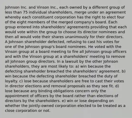 Johnson Inc. and Vinson Inc., each owned by a different group of less than 75 individual shareholders, merge under an agreement whereby each constituent corporation has the right to elect four of the eight members of the merged company's board. Each group entered into shareholders' agreements providing that each would vote within the group to choose its director nominees and then all would vote their shares unanimously for their directors. A Johnson shareholder defected, refusing to cast his votes for one of the Johnson group's board nominees. He voted with the Vinson group at a board meeting to fire all Johnson group officers and with the Vinson group at a shareholders' meeting to remove all Johnson group directors. In a lawsuit by the other Johnson shareholders, they are most likely to: a) win because the defecting shareholder breached the shareholders' agreement. b) win because the defecting shareholder breached the duty of loyalty. c) lose because shareholders are free to cast their votes in director elections and removal proposals as they see fit. d) lose because any binding obligations concern only the appointment of officers by the board rather than elections of directors by the shareholders. e) win or lose depending on whether the jointly-owned corporation elected to be treated as a close corporation or not.