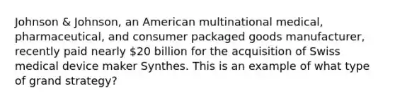 Johnson & Johnson, an American multinational medical, pharmaceutical, and consumer packaged goods manufacturer, recently paid nearly 20 billion for the acquisition of Swiss medical device maker Synthes. This is an example of what type of grand strategy?