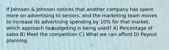 If Johnson & Johnson notices that another company has spent more on advertising to seniors, and the marketing team moves to increase its advertising spending by 10% for that market, which approach to budgeting is being used? A) Percentage of sales B) Meet the competition C) What we can afford D) Payout planning