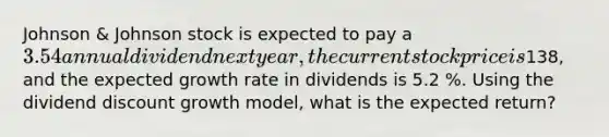 Johnson & Johnson stock is expected to pay a 3.54 annual dividend next year, the current stock price is138, and the expected growth rate in dividends is 5.2 %. Using the dividend discount growth model, what is the expected return?