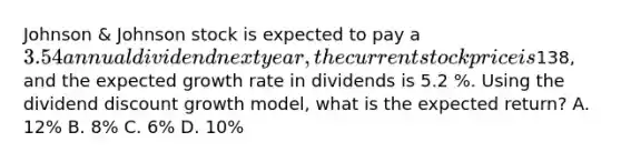 Johnson & Johnson stock is expected to pay a 3.54 annual dividend next year, the current stock price is138, and the expected growth rate in dividends is 5.2 %. Using the dividend discount growth model, what is the expected return? A. 12% B. 8% C. 6% D. 10%