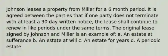 Johnson leases a property from Miller for a 6 month period. It is agreed between the parties that if one party does not terminate with at least a 30 day written notice, the lease shall continue to renew in like periods under the same terms. The original lease signed by Johnson and Miller is an example of: a. An estate at sufferance b. An estate at will c. An estate for years d. A periodic estate