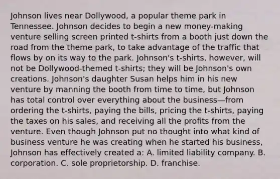 Johnson lives near Dollywood, a popular theme park in Tennessee. Johnson decides to begin a new money-making venture selling screen printed t-shirts from a booth just down the road from the theme park, to take advantage of the traffic that flows by on its way to the park. Johnson's t-shirts, however, will not be Dollywood-themed t-shirts; they will be Johnson's own creations. Johnson's daughter Susan helps him in his new venture by manning the booth from time to time, but Johnson has total control over everything about the business—from ordering the t-shirts, paying the bills, pricing the t-shirts, paying the taxes on his sales, and receiving all the profits from the venture. Even though Johnson put no thought into what kind of business venture he was creating when he started his business, Johnson has effectively created a: A. limited liability company. B. corporation. C. sole proprietorship. D. franchise.