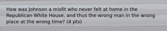 How was Johnson a misfit who never felt at home in the Republican White House, and thus the wrong man in the wrong place at the wrong time? (4 pts)