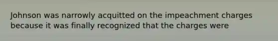 Johnson was narrowly acquitted on the impeachment charges because it was finally recognized that the charges were