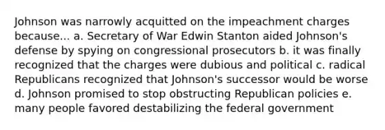 Johnson was narrowly acquitted on the impeachment charges because... a. Secretary of War Edwin Stanton aided Johnson's defense by spying on congressional prosecutors b. it was finally recognized that the charges were dubious and political c. radical Republicans recognized that Johnson's successor would be worse d. Johnson promised to stop obstructing Republican policies e. many people favored destabilizing the federal government