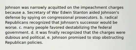 Johnson was narrowly acquitted on the impeachment charges because a. Secretary of War Edwin Stanton aided Johnson's defense by spying on congressional prosecutors. b. radical Republicans recognized that Johnson's successor would be worse. c. many people favored destabilizing the federal government. d. it was finally recognized that the charges were dubious and political. e. Johnson promised to stop obstructing Republican policies.