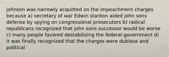 johnson was narrowly acquitted on the impeachment charges because a) secretary of war Edwin stanton aided john sons defense by spying on congressional prosecutors b) radical republicans recognized that john sons successor would be worse c) many people favored destabilizing the federal government d) it was finally recognized that the charges were dubious and political