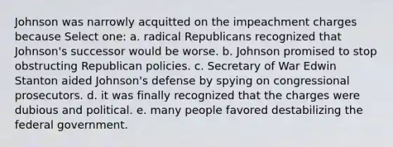 Johnson was narrowly acquitted on the impeachment charges because Select one: a. radical Republicans recognized that Johnson's successor would be worse. b. Johnson promised to stop obstructing Republican policies. c. Secretary of War Edwin Stanton aided Johnson's defense by spying on congressional prosecutors. d. it was finally recognized that the charges were dubious and political. e. many people favored destabilizing the federal government.