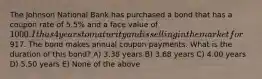 The Johnson National Bank has purchased a bond that has a coupon rate of 5.5% and a face value of 1000. It has 4 years to maturity and is selling in the market for917. The bond makes annual coupon payments. What is the duration of this bond? A) 3.38 years B) 3.68 years C) 4.00 years D) 5.50 years E) None of the above