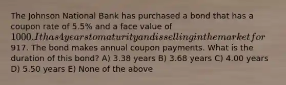 The Johnson National Bank has purchased a bond that has a coupon rate of 5.5% and a face value of 1000. It has 4 years to maturity and is selling in the market for917. The bond makes annual coupon payments. What is the duration of this bond? A) 3.38 years B) 3.68 years C) 4.00 years D) 5.50 years E) None of the above