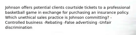 Johnson offers potential clients courtside tickets to a professional basketball game in exchange for purchasing an insurance policy. Which unethical sales practice is Johnson committing? -Controlled business -Rebating -False advertising -Unfair discrimination