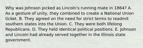 Why was Johnson picked as Lincoln's running mate in 1864? A. As a gesture of unity, they combined to create a National Union ticket. B. They agreed on the need for strict terms to readmit southern states into the Union. C. They were both lifelong Republicans. D. They held identical political positions. E. Johnson and Lincoln had already served together in the Illinois state government.