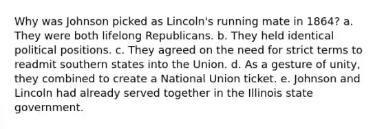 Why was Johnson picked as Lincoln's running mate in 1864? a. They were both lifelong Republicans. b. They held identical political positions. c. They agreed on the need for strict terms to readmit southern states into the Union. d. As a gesture of unity, they combined to create a National Union ticket. e. Johnson and Lincoln had already served together in the Illinois state government.