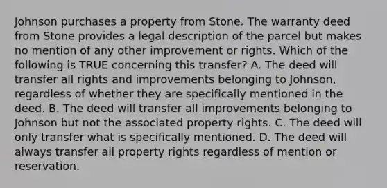 Johnson purchases a property from Stone. The warranty deed from Stone provides a legal description of the parcel but makes no mention of any other improvement or rights. Which of the following is TRUE concerning this transfer? A. The deed will transfer all rights and improvements belonging to Johnson, regardless of whether they are specifically mentioned in the deed. B. The deed will transfer all improvements belonging to Johnson but not the associated property rights. C. The deed will only transfer what is specifically mentioned. D. The deed will always transfer all property rights regardless of mention or reservation.