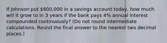 If Johnson put 800,000 in a savings account today, how much will it grow to in 3 years if the bank pays 4% annual interest compounded continuously? (Do not round intermediate calculations. Round the final answer to the nearest two decimal places.)