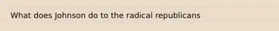 What does Johnson do to the radical republicans