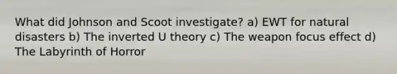 What did Johnson and Scoot investigate? a) EWT for natural disasters b) The inverted U theory c) The weapon focus effect d) The Labyrinth of Horror