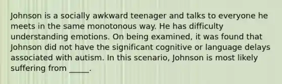 Johnson is a socially awkward teenager and talks to everyone he meets in the same monotonous way. He has difficulty understanding emotions. On being examined, it was found that Johnson did not have the significant cognitive or language delays associated with autism. In this scenario, Johnson is most likely suffering from _____.