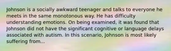 Johnson is a socially awkward teenager and talks to everyone he meets in the same monotonous way. He has difficulty understanding emotions. On being examined, it was found that Johnson did not have the significant cognitive or language delays associated with autism. In this scenario, Johnson is most likely suffering from...