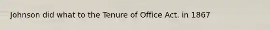 Johnson did what to the Tenure of Office Act. in 1867