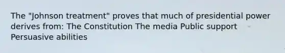 The "Johnson treatment" proves that much of presidential power derives from: The Constitution The media Public support Persuasive abilities