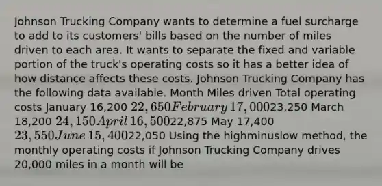 Johnson Trucking Company wants to determine a fuel surcharge to add to its​ customers' bills based on the number of miles driven to each area. It wants to separate the fixed and variable portion of the​ truck's operating costs so it has a better idea of how distance affects these costs. Johnson Trucking Company has the following data available. Month Miles driven Total operating costs January ​16,200 ​22,650 February ​17,000 ​23,250 March ​18,200 ​24,150 April ​16,500 ​22,875 May ​17,400 ​23,550 June ​15,400 ​22,050 Using the highminuslow ​method, the monthly operating costs if Johnson Trucking Company drives​ 20,000 miles in a month will be