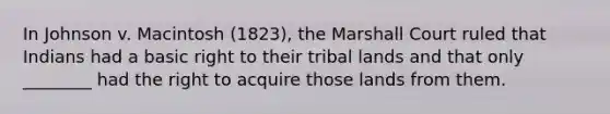 In Johnson v. Macintosh (1823), the Marshall Court ruled that Indians had a basic right to their tribal lands and that only ________ had the right to acquire those lands from them.