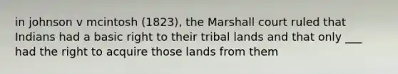 in johnson v mcintosh (1823), the Marshall court ruled that Indians had a basic right to their tribal lands and that only ___ had the right to acquire those lands from them