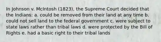 In Johnson v. McIntosh (1823), the Supreme Court decided that the Indians: a. could be removed from their land at any time b. could not sell land to the federal government c. were subject to state laws rather than tribal laws d. were protected by the Bill of Rights e. had a basic right to their tribal lands