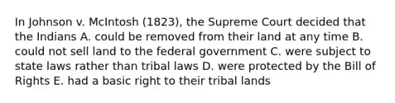 In Johnson v. McIntosh (1823), the Supreme Court decided that the Indians A. could be removed from their land at any time B. could not sell land to the federal government C. were subject to state laws rather than tribal laws D. were protected by the Bill of Rights E. had a basic right to their tribal lands