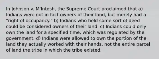 In Johnson v. M'Intosh, the Supreme Court proclaimed that a) Indians were not in fact owners of their land, but merely had a "right of occupancy." b) Indians who held some sort of deed could be considered owners of their land. c) Indians could only own the land for a specified time, which was regulated by the government. d) Indians were allowed to own the portion of the land they actually worked with their hands, not the entire parcel of land the tribe in which the tribe existed.