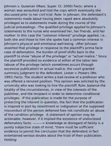 Johnson v. Queenan (Mass. Super. Ct. 2000) Facts: where a woman was assaulted and told the cops which eventually she discussed prior to her civil trial. Rule: In Johnson, the defendant's statements made about having been raped were absolutely privileged as to statements made during the course of the judicial proceedings. -The qualified privilege applied to Johnson's statements to the nurse who examined her, her friends, and her mother. In this case the "common interest" privilege applied, i.e., both she and those to him she spoke had a common interest in Johnson's physical and emotional well-being. -After Johnson asserted that privilege in response to the plaintiff's prima facie case of defamation, the burden of proof shifts back to the plaintiff to show "abuse of the privilege" or "actual malice." Since the plaintiff provided no evidence of either of the latter two (abuse of the privilege (which sometimes occurs through excessive publication) or actual malice, the court granted summary judgment to the defendant. Lester v. Powers (Me. 1991) Facts: The student writes a bad review of a professor who was offered a tenured position. This opinion was solicited by the university who was looking to hire the plaintiff. Rule: balance the totality of the circumstances, in view of the interests of the publisher, and the recipient in order to determine conditional privileges. -If the publication is made for the purpose of protecting the interest in question, the fact that the publication is inspired in part by resentment or indignation at the supposed misconduct of the person defamed foes not constitute an abuse of the condition privilege. -A statement of opinion may be actionable, however, if it implied the existence of undisclosed defamatory facts. ———> knowledge or disregard of falsity is a purely subjective state of mind, "there must be sufficient evidence to permit the conclusion that the defendant in fact entertained serious doubts about the trust of their publication. Holding: