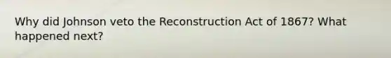 Why did Johnson veto the Reconstruction Act of 1867? What happened next?