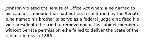 Johnson violated the Tenure of Office Act when: a.he named to his cabinet someone that had not been confirmed by the Senate b.he named his brother to serve as a federal judge c.he fired his vice president d.he tried to remove one of his cabinet members without Senate permission e.he failed to deliver the State of the Union address in 1866