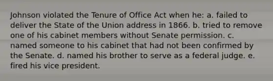 Johnson violated the Tenure of Office Act when he: a. failed to deliver the State of the Union address in 1866. b. tried to remove one of his cabinet members without Senate permission. c. named someone to his cabinet that had not been confirmed by the Senate. d. named his brother to serve as a federal judge. e. fired his vice president.