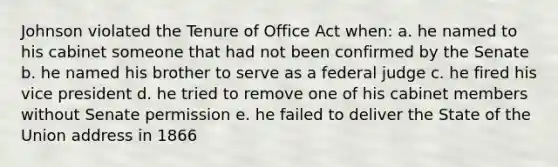 Johnson violated the Tenure of Office Act when: a. he named to his cabinet someone that had not been confirmed by the Senate b. he named his brother to serve as a federal judge c. he fired his vice president d. he tried to remove one of his cabinet members without Senate permission e. he failed to deliver the State of the Union address in 1866