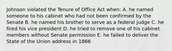 Johnson violated the Tenure of Office Act when: A. he named someone to his cabinet who had not been confirmed by the Senate B. he named his brother to serve as a federal judge C. he fired his vice president D. he tried to remove one of his cabinet members without Senate permission E. he failed to deliver the State of the Union address in 1866