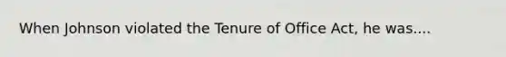 When Johnson violated the Tenure of Office Act, he was....