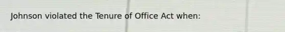 Johnson violated the Tenure of Office Act when: