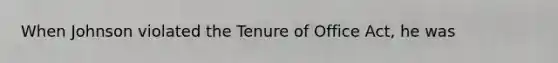 When Johnson violated the Tenure of Office Act, he was