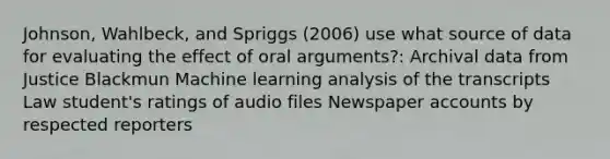 Johnson, Wahlbeck, and Spriggs (2006) use what source of data for evaluating the effect of oral arguments?: Archival data from Justice Blackmun Machine learning analysis of the transcripts Law student's ratings of audio files Newspaper accounts by respected reporters