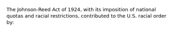 The Johnson-Reed Act of 1924, with its imposition of national quotas and racial restrictions, contributed to the U.S. racial order by: