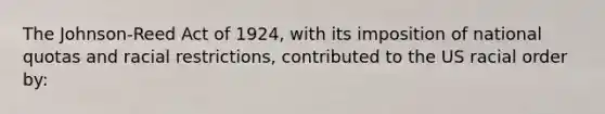 The Johnson-Reed Act of 1924, with its imposition of national quotas and racial restrictions, contributed to the US racial order by: